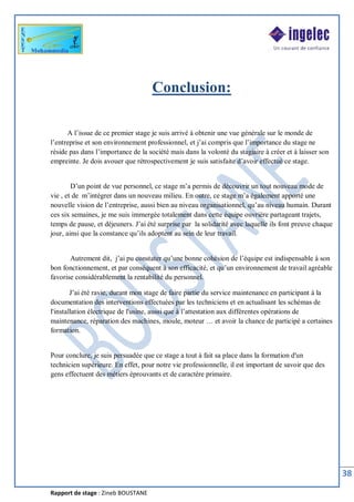Rapport de stage : Zineb BOUSTANE
38
Conclusion:
A l’issue de ce premier stage je suis arrivé à obtenir une vue générale sur le monde de
l’entreprise et son environnement professionnel, et j’ai compris que l’importance du stage ne
réside pas dans l’importance de la société mais dans la volonté du stagiaire à créer et à laisser son
empreinte. Je dois avouer que rétrospectivement je suis satisfaite d’avoir effectué ce stage.
D’un point de vue personnel, ce stage m’a permis de découvrir un tout nouveau mode de
vie , et de m’intégrer dans un nouveau milieu. En outre, ce stage m’a également apporté une
nouvelle vision de l’entreprise, aussi bien au niveau organisationnel, qu’au niveau humain. Durant
ces six semaines, je me suis immergée totalement dans cette équipe ouvrière partageant trajets,
temps de pause, et déjeuners. J’ai été surprise par la solidarité avec laquelle ils font preuve chaque
jour, ainsi que la constance qu’ils adoptent au sein de leur travail.
Autrement dit, j’ai pu constater qu’une bonne cohésion de l’équipe est indispensable à son
bon fonctionnement, et par conséquent à son efficacité, et qu’un environnement de travail agréable
favorise considérablement la rentabilité du personnel.
J’ai été ravie, durant mon stage de faire partie du service maintenance en participant à la
documentation des interventions effectuées par les techniciens et en actualisant les schémas de
l'installation électrique de l'usine, aussi que à l’attestation aux différentes opérations de
maintenance, réparation des machines, moule, moteur … et avoir la chance de participé a certaines
formation.
Pour conclure, je suis persuadée que ce stage a tout à fait sa place dans la formation d'un
technicien supérieure. En effet, pour notre vie professionnelle, il est important de savoir que des
gens effectuent des métiers éprouvants et de caractère primaire.
 