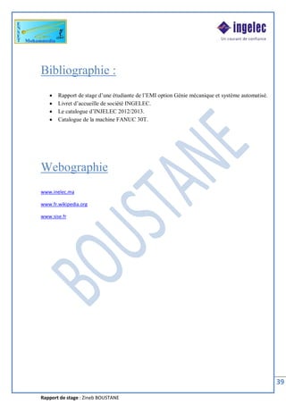 Rapport de stage : Zineb BOUSTANE
39
Bibliographie :
· Rapport de stage d’une étudiante de l’EMI option Génie mécanique et système automatisé.
· Livret d’accueille de société INGELEC.
· Le catalogue d’INJELEC 2012/2013.
· Catalogue de la machine FANUC 30T.
Webographie
www.inelec.ma
www.fr.wikipedia.org
www.sise.fr
 