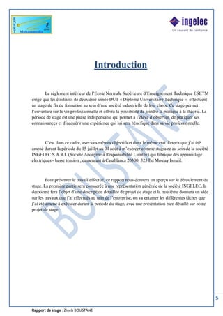 Rapport de stage : Zineb BOUSTANE
5
Introduction
Le règlement intérieur de l’Ecole Normale Supérieure d’Enseignement Technique ESETM
exige que les étudiants de deuxième année DUT « Diplôme Universitaire Technique » effectuent
un stage de fin de formation au sein d’une société industrielle de leur choix. Ce stage permet
l’ouverture sur la vie professionnelle et offrira la possibilité de joindre la pratique à la théorie. La
période de stage est une phase indispensable qui permet à l’élève d’observer, de pratiquer ses
connaissances et d’acquérir une expérience qui lui sera bénéfique dans sa vie professionnelle.
C’est dans ce cadre, avec ces mêmes objectifs et dans le même état d'esprit que j’ai été
amené durant la période du 15 juillet au 04 août à m’exercer comme stagiaire au sein de la société
INGELEC S.A.R.L (Société Anonyme à Responsabilité Limitée) qui fabrique des appareillage
électriques - basse tension , demeurant à Casablanca 20300, 323 Bd Moulay Ismail.
Pour présenter le travail effectué, ce rapport nous donnera un aperçu sur le déroulement du
stage. La première partie sera consacrée à une représentation générale de la société INGELEC, la
deuxième fera l’objet d’une description détaillée de projet de stage et la troisième donnera un idée
sur les travaux que j’ai effectués au sein de l’entreprise, on va entamer les différentes tâches que
j’ai été amené à exécuter durant la période du stage, avec une présentation bien détaillé sur notre
projet de stage.
 