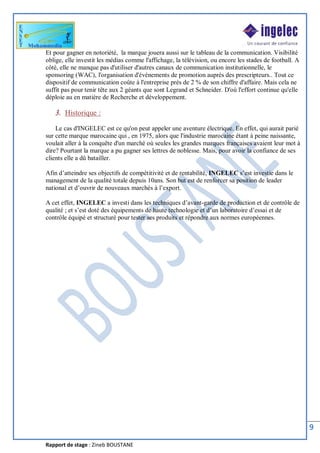 Rapport de stage : Zineb BOUSTANE
9
Et pour gagner en notoriété, la marque jouera aussi sur le tableau de la communication. Visibilité
oblige, elle investit les médias comme l'affichage, la télévision, ou encore les stades de football. A
côté, elle ne manque pas d'utiliser d'autres canaux de communication institutionnelle, le
sponsoring (WAC), l'organisation d'événements de promotion auprès des prescripteurs.. Tout ce
dispositif de communication coûte à l'entreprise près de 2 % de son chiffre d'affaire. Mais cela ne
suffit pas pour tenir tête aux 2 géants que sont Legrand et Schneider. D'où l'effort continue qu'elle
déploie au en matière de Recherche et développement.
3. Historique :
Le cas d'INGELEC est ce qu'on peut appeler une aventure électrique. En effet, qui aurait parié
sur cette marque marocaine qui , en 1975, alors que l'industrie marocaine étant à peine naissante,
voulait aller à la conquête d'un marché où seules les grandes marques françaises avaient leur mot à
dire? Pourtant la marque a pu gagner ses lettres de noblesse. Mais, pour avoir la confiance de ses
clients elle a dû batailler.
Afin d’atteindre ses objectifs de compétitivité et de rentabilité, INGELEC s’est investie dans le
management de la qualité totale depuis 10ans. Son but est de renforcer sa position de leader
national et d’ouvrir de nouveaux marchés à l’export.
A cet effet, INGELEC a investi dans les techniques d’avant-garde de production et de contrôle de
qualité ; et s’est doté des équipements de haute technologie et d’un laboratoire d’essai et de
contrôle équipé et structuré pour tester ses produits et répondre aux normes européennes.
 