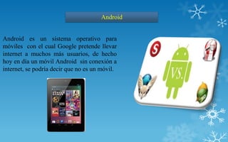 Android


Android es un sistema operativo para
móviles con el cual Google pretende llevar
internet a muchos más usuarios, de hecho
hoy en día un móvil Android sin conexión a
internet, se podría decir que no es un móvil.
 