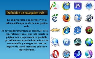 Definición de navegador web

    Es un programa que permite ver la
   información que contiene una página
                  web.
El navegador interpreta el código, HTML
    generalmente, en el que está escrita la
     página web y lo presenta en pantalla
   permitiendo al usuario interactuar con
      su contenido y navegar hacia otros
     lugares de la red mediante enlaces o
                hipervínculos.
 