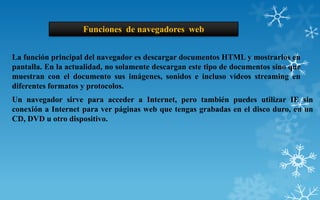 Funciones de navegadores web


La función principal del navegador es descargar documentos HTML y mostrarlos en
pantalla. En la actualidad, no solamente descargan este tipo de documentos sino que
muestran con el documento sus imágenes, sonidos e incluso vídeos streaming en
diferentes formatos y protocolos.
Un navegador sirve para acceder a Internet, pero también puedes utilizar IE sin
conexión a Internet para ver páginas web que tengas grabadas en el disco duro, en un
CD, DVD u otro dispositivo.
 