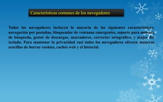 Características comunes de los navegadores


Todos los navegadores incluyen la mayoría de las siguientes características:
navegación por pestañas, bloqueador de ventanas emergentes, soporte para motores
de búsqueda, gestor de descargas, marcadores, corrector ortográfico, y atajos del
teclado. Para mantener la privacidad casi todos los navegadores ofrecen maneras
sencillas de borrar cookies, cachés web y el historial.
 