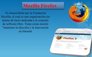 Mozilla Firefox
   Es desarrollado por la Fundación
Mozilla, el cual es una organización sin
ánimo de lucro dedicada a la creación
 de software libre. Tiene como misión
"mantener la elección y la innovación
               en Internet
 