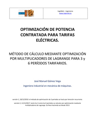 IngeMek – Ingenieros
www.ingemek.es
OPTIMIZACIÓN DE POTENCIA
CONTRATADA PARA TARIFAS
ELÉCTRICAS.
MÉTODO DE CÁLCULO MEDIANTE OPTIMIZACIÓN
POR MULTIPLICADORES DE LAGRANGE PARA 3 y
6 PERÍODOS TARIFARIOS.
José Manuel Gómez Vega
Ingeniero industrial en mecánica de máquinas.
versión 1, 18/12/2010: el método de optimización de 3 períodos se hacía por iteración recurrente.
versión 2, 11/11/2017: tanto los 3 como los 6 períodos se calculan por optimización mediante
multiplicadores de Lagrange. Se lleva haciendo así desde 2013.
 