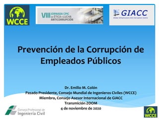 Prevención de la Corrupción de
Empleados Públicos
Dr. Emilio M. Colón
Pasado Presidente, Consejo Mundial de Ingenieros Civiles (WCCE)
Miembro, Consejo Asesor Internacional de GIACC
Transmición ZOOM
4 de noviembre de 2020
 