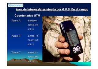 ÁÁrea de interrea de interéés determinada por G.P.S. En el campos determinada por G.P.S. En el campo
Coordenadas UTM
Punto APunto A E0456091E0456091
N8416456N8416456
Z 018Z 018
Punto BPunto B E0455110E0455110
N8415367N8415367
Z 018Z 018
Punto CPunto C E0456382E0456382
N8414299N8414299
Z 018Z 018
 