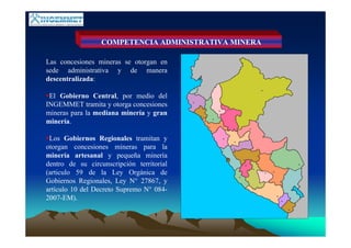 COMPETENCIA ADMINISTRATIVA MINERA
Las concesiones mineras se otorgan en
sede administrativa y de manera
descentralizada:
El Gobierno Central, por medio del
INGEMMET tramita y otorga concesiones
mineras para la mediana minería y gran
minería.
Los Gobiernos Regionales tramitan y
otorgan concesiones mineras para la
minería artesanal y pequeña minería
dentro de su circunscripción territorial
(articulo 59 de la Ley Orgánica de
Gobiernos Regionales, Ley N° 27867, y
artículo 10 del Decreto Supremo N° 084-
2007-EM).
 