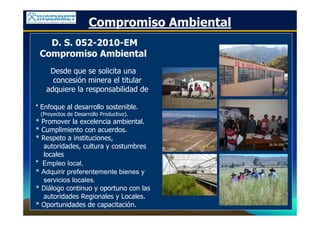 D. S. 052-2010-EM
Compromiso Ambiental
Desde que se solicita una
concesión minera el titular
adquiere la responsabilidad de
* Enfoque al desarrollo sostenible.
(Proyectos de Desarrollo Productivo).
* Promover la excelencia ambiental.
* Cumplimiento con acuerdos.
* Respeto a instituciones,
autoridades, cultura y costumbres
locales
* Empleo local,
* Adquirir preferentemente bienes y
servicios locales.
* Diálogo continuo y oportuno con las
autoridades Regionales y Locales.
* Oportunidades de capacitación.
Compromiso Ambiental
 