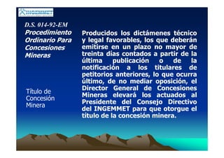 D.S. 014-92-EM
Procedimiento
Ordinario Para
Concesiones
Mineras
Título de
Concesión
Minera
Producidos los dictámenes técnico
y legal favorables, los que deberán
emitirse en un plazo no mayor de
treinta días contados a partir de la
última publicación o de la
notificación a los titulares de
petitorios anteriores, lo que ocurra
último, de no mediar oposición, el
Director General de Concesiones
Mineras elevará los actuados al
Presidente del Consejo Directivo
del INGEMMET para que otorgue el
título de la concesión minera.
 