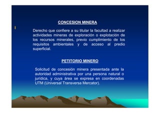 I
CONCESION MINERA
Derecho que confiere a su titular la facultad a realizar
actividades mineras de exploración o explotación de
los recursos minerales, previo cumplimiento de los
requisitos ambientales y de acceso al predio
superficial.
PETITORIO MINERO
Solicitud de concesión minera presentada ante la
autoridad administrativa por una persona natural o
jurídica, y cuya área se expresa en coordenadas
UTM (Universal Transversa Mercator).
 