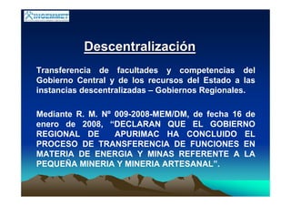 DescentralizaciDescentralizacióónn
Transferencia de facultades y competencias del
Gobierno Central y de los recursos del Estado a las
instancias descentralizadas – Gobiernos Regionales.
Mediante R. M. Nº 009-2008-MEM/DM, de fecha 16 de
enero de 2008, “DECLARAN QUE EL GOBIERNO
REGIONAL DE APURIMAC HA CONCLUIDO EL
PROCESO DE TRANSFERENCIA DE FUNCIONES EN
MATERIA DE ENERGIA Y MINAS REFERENTE A LA
PEQUEÑA MINERIA Y MINERIA ARTESANAL”.
 