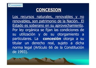 CONCESIONCONCESION
Los recursos naturales, renovables y no
renovables, son patrimonio de la Nación. El
Estado es soberano en su aprovechamiento.
Por ley orgánica se fijan las condiciones de
su utilización y de su otorgamiento a
particulares. La concesión otorga a su
titular un derecho real, sujeto a dicha
norma legal (Artículo 66 de la Constitución
de 1993).
 