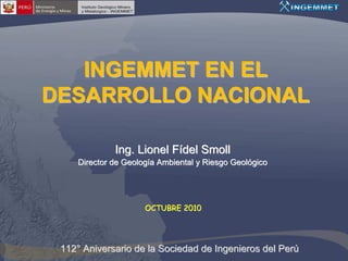 INGEMMET EN EL
DESARROLLO NACIONAL

              Ing. Lionel Fídel Smoll
     Director de Geología Ambiental y Riesgo Geológico




                      OCTUBRE 2010




 112° Aniversario de la Sociedad de Ingenieros del Perú
 