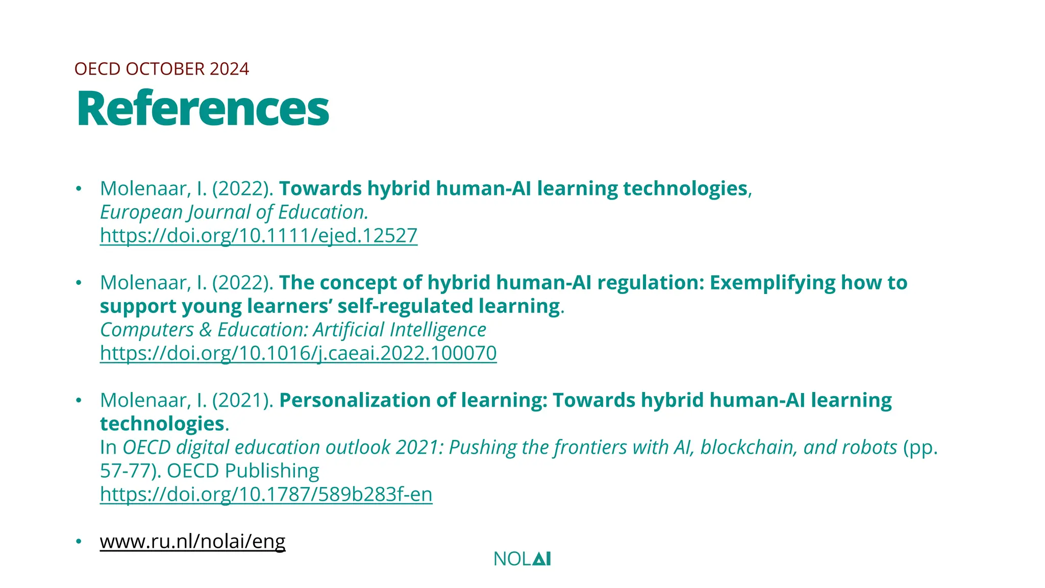 OECD OCTOBER 2024
References
• Molenaar, I. (2022). Towards hybrid human-AI learning technologies,
European Journal of Education.
https://doi.org/10.1111/ejed.12527
• Molenaar, I. (2022). The concept of hybrid human-AI regulation: Exemplifying how to
support young learners’ self-regulated learning.
Computers & Education: Artificial Intelligence
https://doi.org/10.1016/j.caeai.2022.100070
• Molenaar, I. (2021). Personalization of learning: Towards hybrid human-AI learning
technologies.
In OECD digital education outlook 2021: Pushing the frontiers with AI, blockchain, and robots (pp.
57-77). OECD Publishing
https://doi.org/10.1787/589b283f-en
• www.ru.nl/nolai/eng