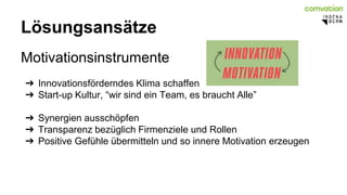 Lösungsansätze 
Motivationsinstrumente 
➔ Innovationsförderndes Klima schaffen 
➔ Start-up Kultur, “wir sind ein Team, es braucht Alle” 
➔ Synergien ausschöpfen 
➔ Transparenz bezüglich Firmenziele und Rollen 
➔ Positive Gefühle übermitteln und so innere Motivation erzeugen 
 