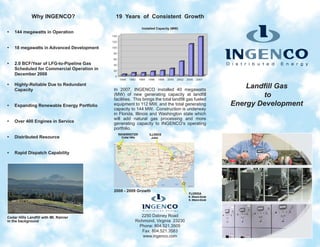 Why INGENCO?                   19 Years of Consistent Growth
                                                            Installed Capacity (MW)
•   144 megawatts in Operation


•   18 megawatts in Advanced Development


•   2.0 BCF/Year of LFG-to-Pipeline Gas
    Scheduled for Commercial Operation in
    December 2008

•   Highly-Reliable Due to Redundant
    Capacity                                In 2007, INGENCO installed 40 megawatts
                                                                                                        Landfill Gas
                                            (MW) of new generating capacity at landfill
                                            facilities. This brings the total landfill gas fueled
                                                                                                            to
•   Expanding Renewable Energy Portfolio    equipment to 112 MW, and the total generating           Energy Development
                                            capacity to 144 MW. Construction is underway
                                            in Florida, Illinois and Washington state which
                                            will add natural gas processing and more
•   Over 400 Engines in Service             generating capacity to INGENCO’s operating
                                            portfolio.
•   Distributed Resource


•   Rapid Dispatch Capability




                                            2008 - 2009 Growth




Cedar Hills Landfill with Mt. Rainier                      2250 Dabney Road
in the background                                       Richmond, Virginia 23230
                                                          Phone: 804.521.3505
                                                           Fax: 804.521.3583
                                                            www.ingenco.com
 