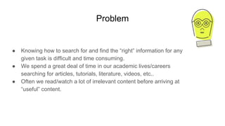 Problem
● Knowing how to search for and find the “right” information for any
given task is difficult and time consuming.
● We spend a great deal of time in our academic lives/careers
searching for articles, tutorials, literature, videos, etc..
● Often we read/watch a lot of irrelevant content before arriving at
“useful” content.
 