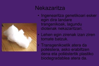 Nekazaritza Ingenearitza genetikoari esker egin dira landare trangenikoak, lagundu diotenak nekazaritzari. Lehen egin zirenak izan ziren tomate batzuk. Transgenikoetik atera da poliéstera, asko erabiltzen dena eta poliéstertik plastiko biodegradablea atera da. 