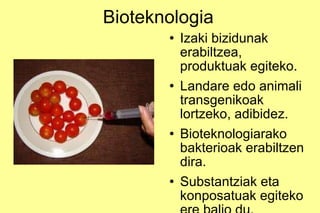 Bioteknologia Izaki bizidunak erabiltzea, produktuak egiteko. Landare edo animali transgenikoak lortzeko, adibidez. Bioteknologiarako bakterioak erabiltzen dira. Substantziak eta konposatuak egiteko ere balio du. 