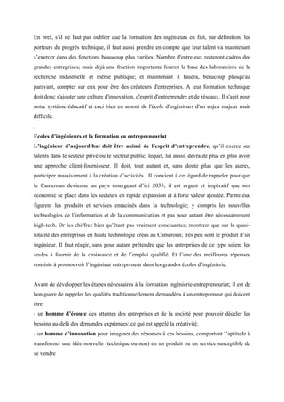 En bref, s’il ne faut pas oublier que la formation des ingénieurs en fait, par définition, les
porteurs du progrès technique, il faut aussi prendre en compte que leur talent va maintenant
s’exercer dans des fonctions beaucoup plus variées. Nombre d'entre eux resteront cadres des
grandes entreprises; mais déjà une fraction importante fournit la base des laboratoires de la
recherche industrielle et même publique; et maintenant il faudra, beaucoup plusqu'au
paravant, compter sur eux pour être des créateurs d'entreprises. A leur formation technique
doit donc s'ajouter une culture d'innovation, d'esprit d'entreprendre et de réseaux. Il s'agit pour
notre système éducatif et ceci bien en amont de l'école d'ingénieurs d'un enjeu majeur mais
difficile.
.
Ecoles d’ingénieurs et la formation en entrepreneuriat
L’ingénieur d’aujourd’hui doit être animé de l’esprit d’entreprendre, qu’il exerce ses
talents dans le secteur privé ou le secteur public; lequel, lui aussi, devra de plus en plus avoir
une approche client-fournisseur. Il doit, tout autant et, sans doute plus que les autres,
participer massivement à la création d’activités. Il convient à cet égard de rappeler pour que
le Cameroun devienne un pays émergeant d’ici 2035; il est urgent et impératif que son
économie se place dans les secteurs en rapide expansion et à forte valeur ajoutée. Parmi eux
figurent les produits et services enracinés dans la technologie; y compris les nouvelles
technologies de l’information et de la communication et pas pour autant être nécessairement
high-tech. Or les chiffres bien qu’étant pas vraiment concluantes; montrent que sur la quasi-
totalité des entreprises en haute technologie crées au Cameroun; très peu sont le produit d’un
ingénieur. Il faut réagir, sans pour autant prétendre que les entreprises de ce type soient les
seules à fournir de la croissance et de l’emploi qualifié. Et l’une des meilleures réponses
consiste à promouvoir l’ingénieur entrepreneur dans les grandes écoles d’ingénierie.


Avant de développer les étapes nécessaires à la formation ingénierie-entrepreneuriat; il est de
bon guère de rappeler les qualités traditionnellement demandées à un entrepreneur qui doivent
être:
- un homme d’écoute des attentes des entreprises et de la société pour pouvoir déceler les
besoins au-delà des demandes exprimées: ce qui est appelé la créativité.
- un homme d’innovation pour imaginer des réponses à ces besoins, comportant l’aptitude à
transformer une idée nouvelle (technique ou non) en un produit ou un service susceptible de
se vendre
 