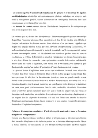 - un homme capable de conduire et d’orchestrer des projets et de mobiliser des équipes
pluridisciplinaires, c'est-à-dire intégrant notamment plusieurs techniques ou sciences, mais
aussi le management général, l'action commerciale et l'intelligence financière dans leurs
connaissances, savoir-faire et leur voir-être;
- un homme de réseaux, compte tenu de l’évolution de l’organisation des entreprises que
nous avons esquissée plus haut.


On constate qu’il n’y a dans cette description de l’entrepreneur-type rien qui soit antinomique
du profil de l’ingénieur classique. Bien au contraire, et il ne devrait pas être trop difficile de
changer radicalement la situation décrite. Cette situation n’est pas bonne; rappelons que
d’après une enquête récente menée par DEA (Douala Entrepreneurship Association), 5%
seulement des ingénieurs déclaraient à la sortie de leurs études qu’ils envisageaient tôt ou tard
de créer une entreprise contre 13% des diplômés des facultés de gestion. Force est donc de
constater que le système de formation en amont de l’entrée dans nos écoles d’ingénierie, puis
la sélection à l’issue du cursus des classes préparatoires et enfin la formation traditionnelle
donnée dans nos écoles d’ingénieurs, sont encore loin d’être idéaux pour donner le goût
d’entreprendre ainsi qu’une culture d’innovation, d’esprit d’entreprise et de réseaux.
Les grandes écoles d’ingénieurs n’ont encore que timidement introduit cette nécessaire
évolution dans leurs cursus de formation. Elles ne l’ont en tout cas pas encore intégré dans
leurs processus de sélection La formation des ingénieurs dans nos grandes écoles repose
encore avant tout sur les sciences dures et la maîtrise de la technique. Elle reste axée sur la
formation de cadres pour la grande entreprise, qui contribueront certes à innover et à diminuer
les coûts, mais quasi systématiquement dans le cadre confortable du salariat. Il est donc
temps d’infléchir, parfois fortement pour ceux qui ne l'ont pas encore fait, les cursus de
formation - et le cas échéant les modalités de recrutement - de nos ingénieurs, la pédagogie et
les moyens dont ils disposent de manière à ce que l'on forme sans attendre la diversité
d’ingénieurs dont aura dès demain besoin notre pays si nous voulons résoudre les problèmes
d’emplois et d’ingénieur/entrepreneur.


Créateurs d’entreprises ou créateurs d’activités : quelle route suivre dans la formation
d’ingénieurs entrepreneurs?
Comme nous l'avons indiqué, nombre de débats et d'expériences se déroulent actuellement
dans les écoles d'ingénieurs et les écoles de gestion sur la formation à l'entrepreneuriat. Si tout
le monde s'accorde sur sa nécessité, les avis diffèrent sur le poids relatif des trois objectifs
 