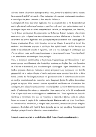 suivants: former à la création d'entreprise stricto sensu, former à la création d'activité au sens
large, donner le goût d’entreprendre. Il est maintenant nécessaire de préciser ces trois notions,
d’en souligner les points communs et d’en noter les différences.
L’enseignement donné aux futurs ingénieurs, plus spécialement dans la fin du secondaire et
encore plus dans les classes préparatoires, contribue également, bien qu’involontairement, à
les éloigner un peu plus de l’esprit entrepreneurial. En effet, cet enseignement, très formalisé,
vise à donner un maximum de connaissances sur la base de discours logiques; cela est sans
doute encore plus vrai pour les sciences dites «dures» qui sont à la base de la formation et de
la sélection des élèves-ingénieurs, mais qui se prêtent particulièrement bien à cette approche
logique et déductive. Certes cette formation permet de détecter la capacité de travail des
étudiants, leur résistance physique et psychique, leur agilité d’esprit; elle leur inculque un
mode de raisonnement honnête et rigoureux, tout à la fois analytique et synthétique, qui
s’avère précieux en de nombreuses circonstances, et pas seulement lorsque l’on est confronté
à des problèmes de mathématiques ou de physique.
Mais, la dimension expérimentale et heuristique, l’apprentissage par tâtonnements et par
essais / erreurs, les méthodes de prise de décision, n’ont que peu de place dans cette formation
et, le revers de la médaille, elle ne contribue pas à développer l’esprit entrepreneurial; elle
tend au contraire à faire des étudiants en classes préparatoires, au moins pour ceux dont la
personnalité est la moins affirmée, d’habiles exécutants dans un cadre bien défini et bien
balisé. Comme il a été souligné plus haut, ces qualités sont utiles et recherchées dans le cadre
du modèle organisationnel des entreprises qui a largement dominé le schéma économique
jusqu'à une époque. Elles tendent à devenir aujourd’hui insuffisantes en elles-mêmes. Par
conséquent, tout art devrait donc désormais consister pendant la période de formation dans les
écoles d’ingénieurs elles-mêmes, à «assouplir» (plus encore qu’on ne le fait actuellement)
l’état d’esprit acquis tout en développant ou en révélant chez l’élève ingénieur une nouvelle
facette de sa personnalité plus axée sur l’intuition, la créativité, le désir de sortir des sentiers
battus: en un mot, il s’agira de lui (re)donner le goût d’entreprendre, de rêver, de se libérer
de certains carcans intellectuels, d’être plus libre, plus créatif, et sans doute quelque part plus
audacieux. Il est clair qu'il s'agit là d'une démarche qui va bien au delà de l'enseignement
classique, puisqu'elle touche à la culture même des étudiants.


L’esprit entrepreneuriat: la sensibilisation dès le lycée et les classes préparatoires
 