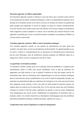 Deuxième approche: les filières optionnelles
Une deuxième approche consiste à s'adresser à ceux des élèves qui se sentent le plus motivés
en leur proposant une option «création d'entreprise»; celle-ci est généralement organisée sur le
principe de la formation action où les élèves sont mis en situation de réaliser (en général par
petits groupes pour apprendre le travail en équipe) un projet de création entrepreneuriale.
C'est une formule assez lourde à gérer mais très efficace à la fois pour changer la mentalité de
l'élève-ingénieur et pour le préparer à se lancer, tôt ou tard dans une création d'activité. Cette
approche est facilitée par la mise sur pied des business incubators ou incubateur d’affaires au
sein des écoles et universités.


Troisième approche: mastères, MBA et autres formations analogues
Une troisième approche consiste en une période de spécialisation soit juste après leur
scolarité, soit après deux ou trois ans d'expérience professionnelle. En général pendant un an,
les élèves s’initient à l’entrepreneuriat par un mécanisme de formation-action relativement
peu de cours théoriques, mais de nombreuses missions pratiques sur différents sujets où, à
chaque fois, l’élève est mis en situation de créer de la valeur.


La quatrième: la formation continue
La formation d’adultes semble poser sur le principe moins de problèmes et s’organiser plus
naturellement, même si l’offre reste encore insuffisante. Avec ce type de formation; les
apprenants sont déjà motivés et ont en général l’intention de créer leur propre activité. Ils
recherchent donc, dans ces formations, plus l’apprentissage à la carte de certaines techniques
dont ils auront besoin, qu'une sensibilisation ou un éveil à l’esprit d’entreprendre. De plus, ces
personnes ont généralement déjà une expérience de l’entreprise et les cours qui peuvent leurs
êtres dispensés auront toujours à leurs yeux plus de relief puisqu’ils pourront toujours les
replacer dans un contexte qu’ils auront déjà vécu. Il n'en reste pas moins que cette formation
continue est surtout le fait des écoles supérieures de gestion et que les écoles d'ingénieurs
n'ont pratiquement pas encore inscrit véritablement de programmes de formation dans ce
domaine, même si la création d'activités ou d'entreprises technologiques pose des problèmes
particuliers (faisabilité technique, conduite de projets, capitaux mis en jeu...)


Coopération entre écoles d’ingénieurs et écoles de management
 