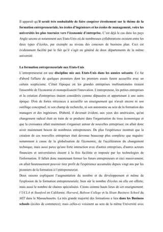 Il apparaît qu’il serait très souhaitable de faire coopérer étroitement sur le thème de la
formation entrepreneuriale, les écoles d’ingénieurs et les écoles de management, voire les
universités les plus tournées vers l’économie d’entreprise. C’est déjà le cas dans les pays
Anglo saxons et notamment aux Etats-Unis où de nombreuses collaborations existent entre les
deux types d’écoles, par exemple au niveau des concours de business plan. Ceci est
évidemment facilité par le fait qu’il s’agit en général de deux départements de la même
université.


La formation entrepreneuriale aux Etats-Unis
L’entrepreneuriat est une discipline née aux Etats-Unis dans les années soixante. Ce fut
d'abord l'affaire de quelques pionniers dont les premiers essais furent accueillis avec un
certain scepticisme. C'était l'époque où les grandes entreprises multinationales tiraient
l'ensemble de l'économie et monopolisaient l'innovation. L'entrepreneur, les petites entreprises
et la création d'entreprises étaient considérés comme dépassées et appartenant à une autre
époque. D'où de fortes réticences à accueillir un enseignement qui n'avait encore ni son
outillage conceptuel, ni son champ de recherche, ni son autonomie au sein de la formation des
managers et des ingénieurs. D'abord, il devenait évident, aux yeux des américains, qu'un
changement radical était en train de se produire dans l'organisation du tissu économique et
que la croissance allait maintenant s'organiser autour de nouvelles entreprises; on allait donc
avoir maintenant besoin de nombreux entrepreneurs. De plus l'expérience montrait que la
création de ces nouvelles entreprises était devenue beaucoup plus complexe que naguère:
notamment à cause de la globalisation de l'économie, de l'accélération du changement
technique, mais aussi parce qu'une forte interaction avec d'autres entreprises, d'autres acteurs
financiers et universitaires étaient à la fois facilitée et imposée par les technologies de
l'information. Il fallait donc maintenant former les futurs entrepreneurs et ceci massivement;
on allait heureusement pouvoir tirer profit de l'expérience accumulée depuis vingt ans par les
pionniers de la formation à l’entrepreneuriat.
Deux raisons expliquent l’augmentation du nombre et du développement et même de
l'explosion de la formation entrepreneuriale; bien sûr le nombre d'écoles où elle est offerte;
mais aussi le nombre de chaires spécialisées. Citons comme hauts lieux de cet enseignement:
l’UCLA et Stanford en Californie; Harvard, Babson College et la Sloan Business School du
MIT dans le Massachusetts. La très grande majorité des formations a lieu dans les Business
schools (écoles de commerce); mais celles-ci voisinent au sein de la même Université avec
 