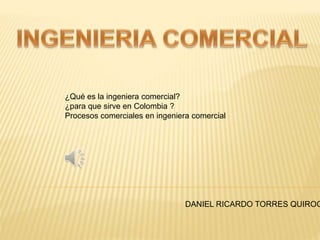 ¿Qué es la ingeniera comercial? 
¿para que sirve en Colombia ? 
Procesos comerciales en ingeniera comercial 
DANIEL RICARDO TORRES QUIROGA 
 