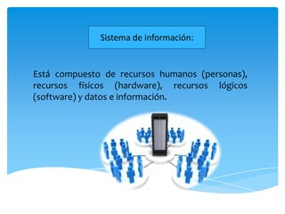 Sistema de información:


Está compuesto de recursos humanos (personas),
recursos físicos (hardware), recursos lógicos
(software) y datos e información.
 