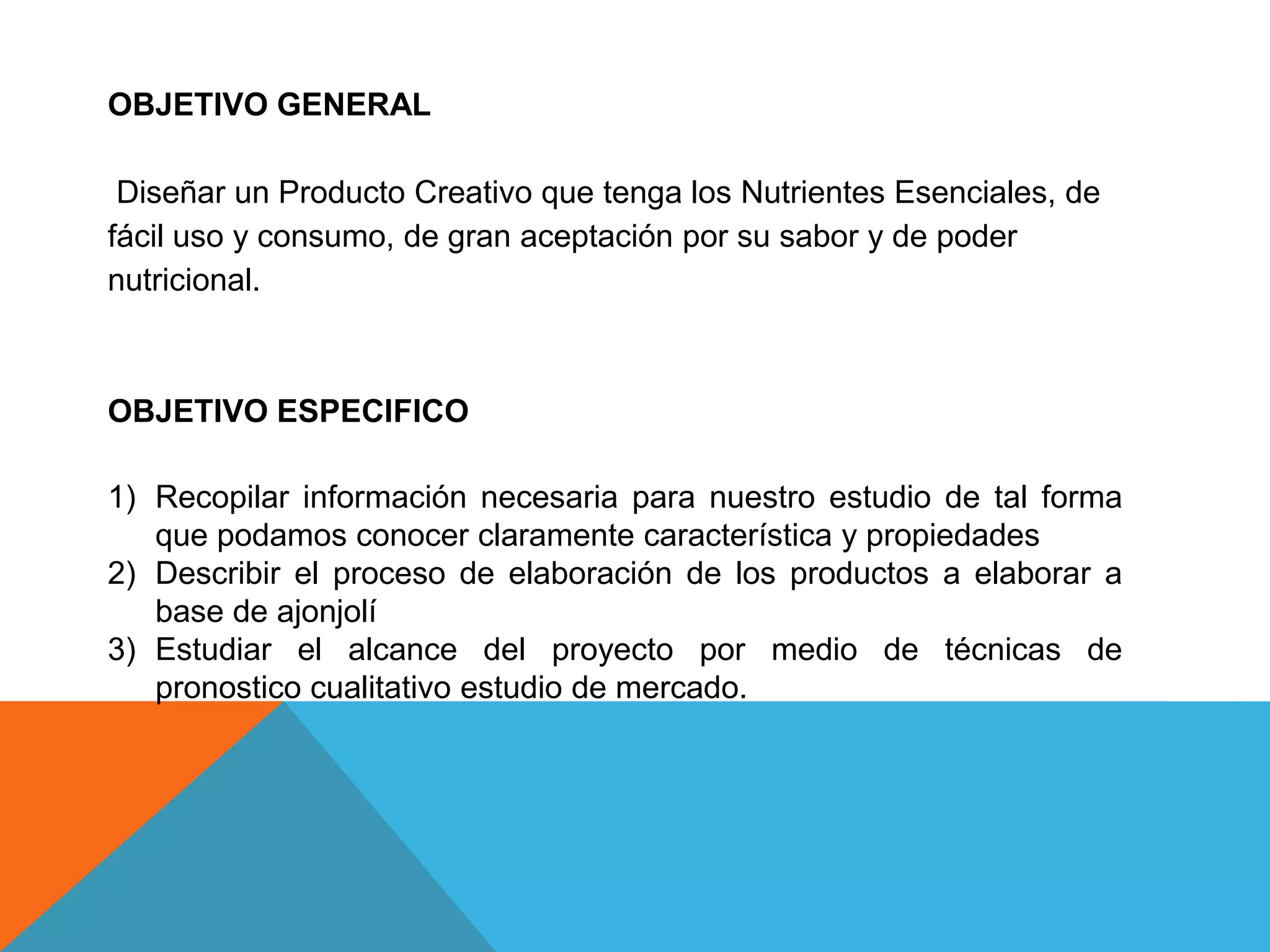OBJETIVO GENERAL
Diseñar un Producto Creativo que tenga los Nutrientes Esenciales, de
fácil uso y consumo, de gran aceptación por su sabor y de poder
nutricional.
OBJETIVO ESPECIFICO
1) Recopilar información necesaria para nuestro estudio de tal forma
que podamos conocer claramente característica y propiedades
2) Describir el proceso de elaboración de los productos a elaborar a
base de ajonjolí
3) Estudiar el alcance del proyecto por medio de técnicas de
pronostico cualitativo estudio de mercado.
 