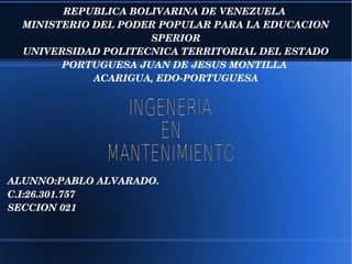 REPUBLICA BOLIVARINA DE VENEZUELA 
MINISTERIO DEL PODER POPULAR PARA LA EDUCACION 
SPERIOR
UNIVERSIDAD POLITECNICA TERRITORIAL DEL ESTADO 
PORTUGUESA JUAN DE JESUS MONTILLA 
ACARIGUA, EDO­PORTUGUESA
ALUNNO:PABLO ALVARADO.
C.I:26.301.757
SECCION 021
 