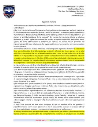 UNIVERSIDAD MAYOR DE SAN SIMON
Alba Nayeli Cayo Poma
Mgr. José Ramiro Zapata Barrientos
Producción II
Semestre 1/2021
¡MORIR ANTES QUE ESCLAVOS VIVIR!
Ingeniería humana
“Revolucionario será aquel que pueda revolucionarse a sí mismo” Ludwig Wittgenstein
1.Introduccion
¿Qué es la Ingeniería Humana? Para aclarar el concepto comencemos por ver qué es la Ingeniería.
es el conjunto de conocimientos y técnicas científicas aplicadas a la creación, perfeccionamiento e
implementación de estructura (tanto físicas como teóricas) para la resolución de problemas que
afectan la actividad cotidiana de la sociedad”. En esencia, la Ingeniería detecta y soluciona
problemas, y en esta lógica encontramos que existen la ingeniería mecánica, electrónica, naval,
agraria, del clima, administrativa o comercial, de tránsito, etc. Donde hay un problema hay
Ingeniería disponible para solucionarlo. Por lógica, las técnicas y herramientas son intercambiables,
interdisciplinarias.
¿Cómo entra lo humano en esta definición, para configurar la Ingeniería Humana? El ser humano
tiene una multiplicidad de problemas de tipo personal y colectivo que tienen que ver con la salud
tanto física como mental. De eso se ocupa la medicina y sus ramas, porque el efecto social de tales
estados no es impactante, sin negar que sí existen. Cuando el ser humano tiene problemas actuando
en grupo, en organizaciones, en el ámbito del bienestar y la productividad, estamos en presencia de
la Ingeniería Humana. Por ejemplo, el estrés laboral es un problema de esta rama. O los derivados
de la ergonomía y condiciones físicas de los puestos de trabajo.
La Ingeniería Humana está desarrollando su herramental para la solución de problemas, y asimismo
utiliza los de otras disciplinas. Los grupos de herramientas más importantes son:
a) las derivadas de la aplicación de la Meditación Vipassana y Samadhi a los problemas personales
y de grupos. En medicina se está desarrollando vigorosamente la técnica del Mindfulness, aplicable
directamente a este grupo de herramientas.
b) las derivadas de la aplicación de técnicas de entrenamiento mental para mejorar las capacidades
de razonamiento y la inteligencia. Ya existen el PLN, y otras se están incorporando otras, incluso que
vienen del campo de la poesía.
c) las derivadas de la aplicación de técnicas de apoyo y desarrollo físico al bienestar de las personas,
especialmente el yoga y sus diversas vertientes. Todas estas herramientas son de aplicación a los
grupos humanos trabajando en organizaciones.
¿Qué relación tiene la Ingeniería Humana con los llamados Recursos Humanos de las empresas? La
Ingeniería Humana es la ciencia de la productividad del humano en su ambiente laboral, mientras
que Recursos Humanos (y todas sus denominaciones, como Talento y otras) es el esquema
administrativo dentro de las empresas que se encarga del manejo de los seres humanos y los
estandariza para obtener su mejor provecho. Recursos Humanos hacen, o deberían hacer, Ingeniería
Humana.
La lógica que subyace en esta nueva disciplina es que la inversión social en procesos y
procedimientos no surtirá efecto positivo más allá de los evidentes si es que no se actúa sobre el
que lleva adelante esos procesos y cumple esos procedimientos, el ser humano.1
Se encarga de los estudios de racionalización del factor humano, del hombre como capital humano
técnicas analíticas y cuantificables del comportamiento humano y la amalgama de resultados
 