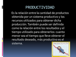 PRODUCTIVIDAD
Es la relación entre la cantidad de productos
obtenida por un sistema productivo y los
recursos utilizados para obtener dicha
producción. También puede ser definida
como la relación entre los resultados y el
tiempo utilizado para obtenerlos: cuanto
menor sea el tiempo que lleve obtener el
resultado deseado, más productivo es el
sistema.
 