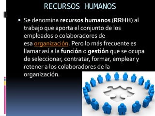 RECURSOS HUMANOS
 Se denomina recursos humanos (RRHH) al
 trabajo que aporta el conjunto de los
 empleados o colaboradores de
 esa organización. Pero lo más frecuente es
 llamar así a la función o gestión que se ocupa
 de seleccionar, contratar, formar, emplear y
 retener a los colaboradores de la
 organización.
 