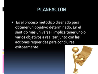 PLANEACION

 Es el proceso metódico diseñado para
  obtener un objetivo determinado. En el
  sentido más universal, implica tener uno o
  varios objetivos a realizar junto con las
  acciones requeridas para concluirse
  exitosamente.
 