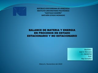 REPÚBLICA BOLIVARIANA DE VENEZUELA
INSTITUTO UNIVERSITARIO POLITÉCNICO
“SANTIAGO MARIÑO”
MATURÍN ESTADO MONAGAS
BALANCE DE MATERIA Y ENERGIA
EN PROCESOS EN ESTADO
ESTACIONARIO Y NO ESTACIONARIO
Bachiller:
José V. Marcano
C.I. 28298764
Prof.
Ray González
Maturín, Noviembre del 2020
 