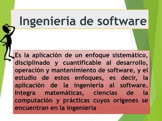 Ingeniería de software
Es la aplicación de un enfoque sistemático,
disciplinado y cuantificable al desarrollo,
operación y mantenimiento de software, y el
estudio de estos enfoques, es decir, la
aplicación de la ingeniería al software.
Integra matemáticas, ciencias de la
computación y prácticas cuyos orígenes se
encuentran en la ingeniería
 