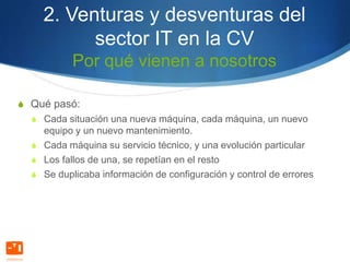 2. Venturas y desventuras del
          sector IT en la CV
           Por qué vienen a nosotros

S Qué pasó:
  S Cada situación una nueva máquina, cada máquina, un nuevo
    equipo y un nuevo mantenimiento.
  S Cada máquina su servicio técnico, y una evolución particular
  S Los fallos de una, se repetían en el resto
  S Se duplicaba información de configuración y control de errores
 