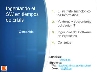 Ingeniando el      1.   El Instituto Tecnológico
SW en tiempos           de Informática
de crisis          2.   Venturas y desventuras
                        del sector IT
     Contenido     3.   Ingeniería del Software
                        en la práctica

                   4.   Consejos



                 El Instituto:
                            www.iti.es
                 El ponente:
                   Web: http://web.iti.upv.es/~fsanchez/
                   Correo: cid@iti.es
 