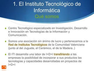 1. El Instituto Tecnológico de
                Informática
                        Qué somos

S Centro Tecnológico especializado en Investigación, Desarrollo
  e Innovación en Tecnologías de la Información y
  Comunicación.

S Somos una asociación sin ánimo de lucro y pertenecemos a la
  Red de Institutos Tecnológicos de la Comunidad Valenciana
  (junto al del Juguete, el Cerámico, el de la Madera..)

S El ITI desarrolla una labor de I+D+I transfiriendo a las
  empresas la posibilidad de incorporar a sus productos las
  tecnologías y capacidades desarrolladas en proyectos de
  I+D+I
 