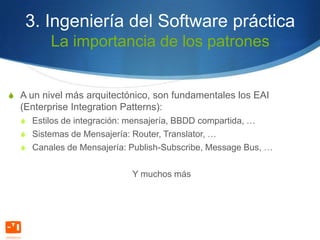 3. Ingeniería del Software práctica
         La importancia de los patrones


S A un nivel más arquitectónico, son fundamentales los EAI
  (Enterprise Integration Patterns):
  S Estilos de integración: mensajería, BBDD compartida, …
  S Sistemas de Mensajería: Router, Translator, …
  S Canales de Mensajería: Publish-Subscribe, Message Bus, …


                            Y muchos más
 