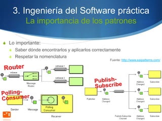 3. Ingeniería del Software práctica
         La importancia de los patrones

S Lo importante:
  S Saber dónde encontrarlos y aplicarlos correctamente
  S Respetar la nomenclatura
                                                 Fuente: http://www.eaipatterns.com/
 