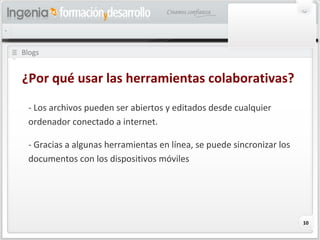 10
Blogs
¿Por qué usar las herramientas colaborativas?
- Los archivos pueden ser abiertos y editados desde cualquier
ordenador conectado a internet.
- Gracias a algunas herramientas en línea, se puede sincronizar los
documentos con los dispositivos móviles
 