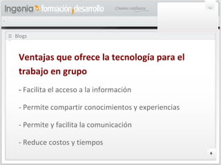 6
Blogs
Ventajas que ofrece la tecnología para el
trabajo en grupo
- Facilita el acceso a la información
- Permite compartir conocimientos y experiencias
- Permite y facilita la comunicación
- Reduce costos y tiempos
 