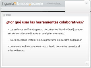 9
Blogs
¿Por qué usar las herramientas colaborativas?
- Los archivos en línea (agenda, documentos Word y Excel) pueden
ser consultados y editados en cualquier momento.
- No es necesario instalar ningún programa en nuestro ordenador
- Un mismo archivo puede ser actualizado por varios usuarios al
mismo tiempo.
 