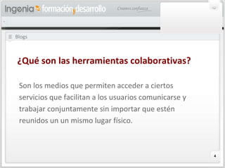 Blogs Son los medios que permiten acceder a ciertos servicios que facilitan a los usuarios comunicarse y trabajar conjuntamente sin importar que estén reunidos un un mismo lugar físico. ¿Qué son las herramientas colaborativas? 