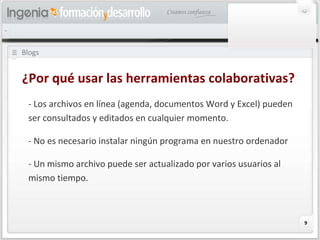 Blogs ¿Por qué usar las herramientas colaborativas? - Los archivos en línea (agenda, documentos Word y Excel) pueden ser consultados y editados en cualquier momento. - No es necesario instalar ningún programa en nuestro ordenador - Un mismo archivo puede ser actualizado por varios usuarios al mismo tiempo. 